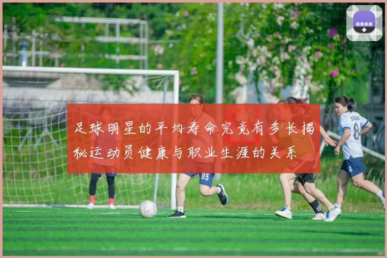 足球明星的平均寿命究竟有多长揭秘运动员健康与职业生涯的关系