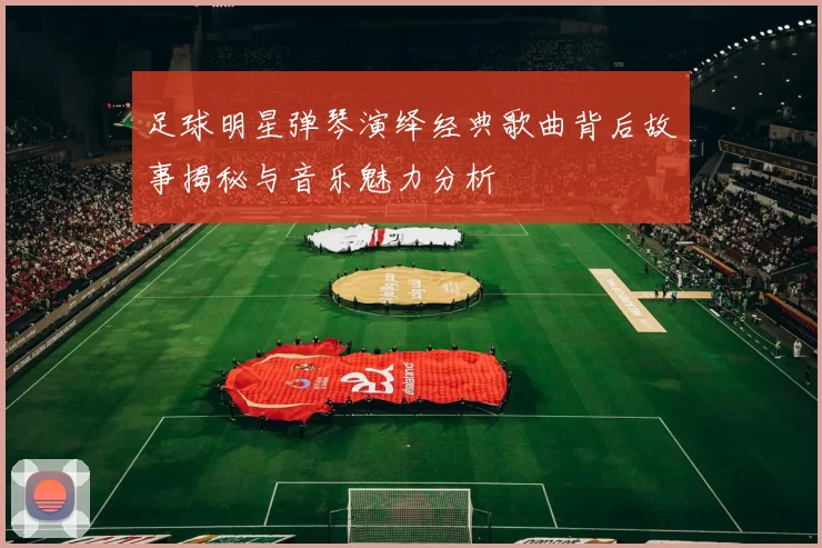 足球明星弹琴演绎经典歌曲背后故事揭秘与音乐魅力分析