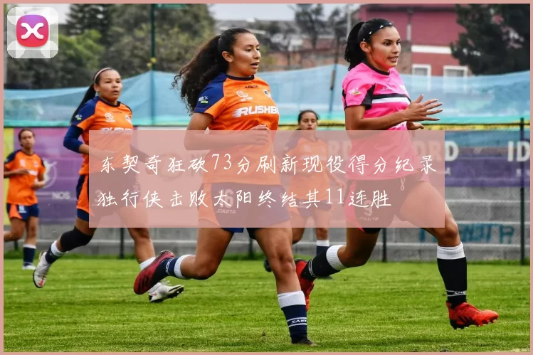 东契奇狂砍73分刷新现役得分纪录独行侠击败太阳终结其11连胜