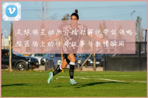 足球明星动画片精彩解说带你领略绿茵场上的传奇故事与激情瞬间